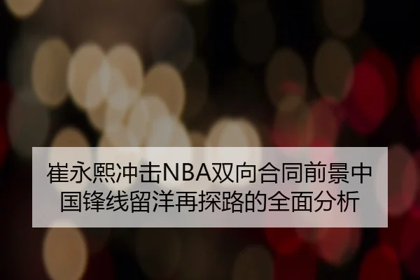 崔永熙冲击NBA双向合同前景中国锋线留洋再探路的全面分析
